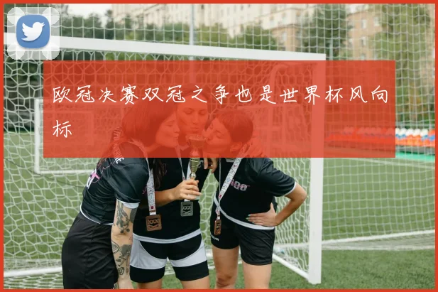 欧冠决赛双冠之争也是世界杯风向标